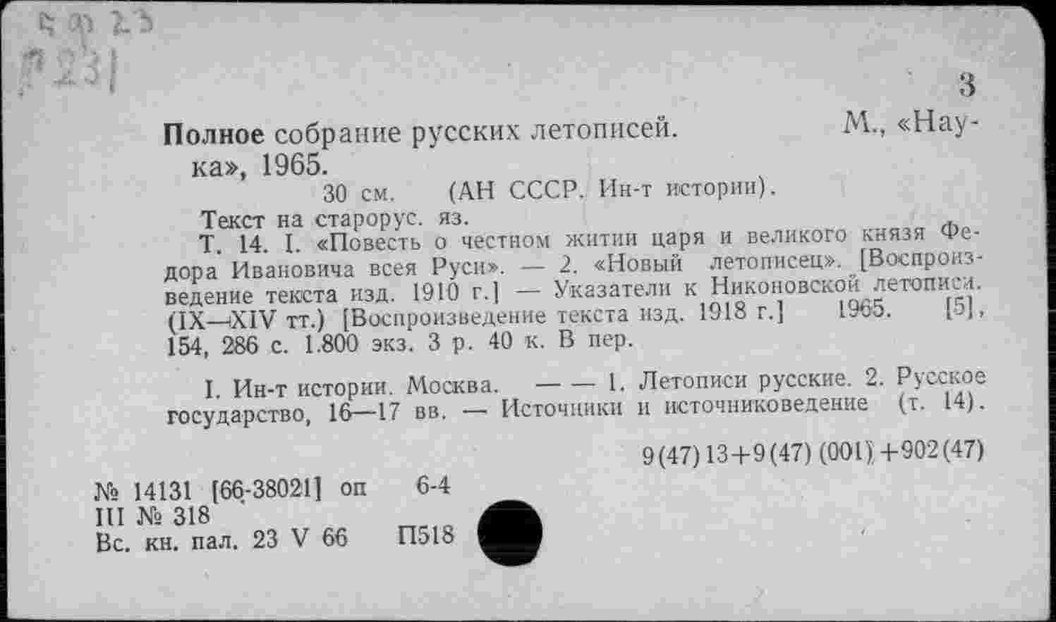 ﻿; Ч !
М., «Нау-
Полное собрание русских летописей, ка», 1965. 30 см.
(АН СССР. Ин-т истории).
Текст на старорус. яз.	*
Т 14 I «Повесть о честном житии царя и великого князя Федора Ивановича всея Руси». - 2. «Новый летописец». [Воспроизведение текста изд. 1910 г.] - Указатели к Никоновской летопим. (IX—XIV тт.) [Воспроизведение текста изд. 1918 г.] ivoo. pj, 154, 286 с. 1.800 экз. 3 р. 40 к. В пер.
I Ин-т истории. Москва.--------1. Летописи русские. 2. Русское
государство, 16—17 вв. — Источники и источниковедение (т. 14).
9(47)13+9(47) (0011+902(47)
№ 14131 [66-38021] оп 6-4
III № 318
Вс. кн. пал. 23 V 66	П518